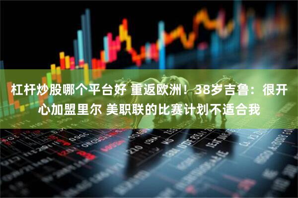 杠杆炒股哪个平台好 重返欧洲！38岁吉鲁：很开心加盟里尔 美职联的比赛计划不适合我