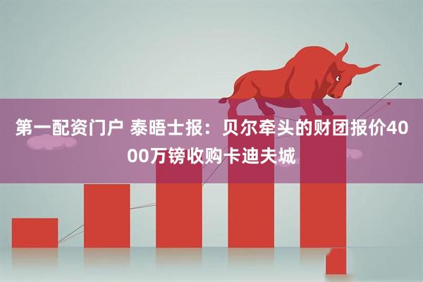 第一配资门户 泰晤士报：贝尔牵头的财团报价4000万镑收购卡迪夫城