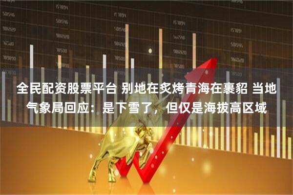 全民配资股票平台 别地在炙烤青海在裹貂 当地气象局回应：是下雪了，但仅是海拔高区域