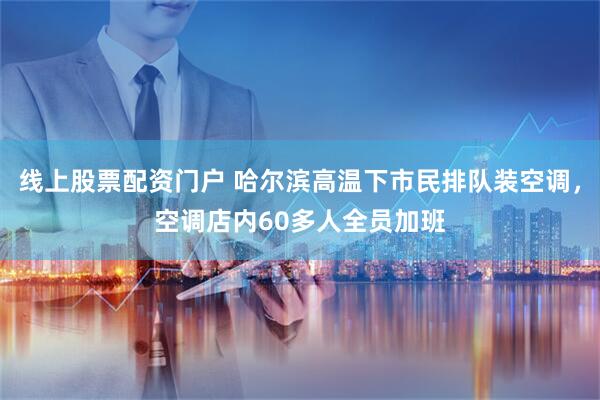 线上股票配资门户 哈尔滨高温下市民排队装空调，空调店内60多人全员加班