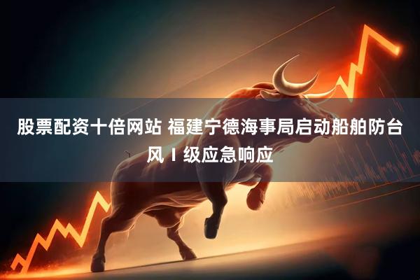 股票配资十倍网站 福建宁德海事局启动船舶防台风Ⅰ级应急响应