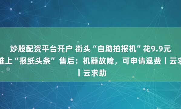 炒股配资平台开户 街头“自助拍报机”花9.9元却难上“报纸头条” 售后：机器故障，可申请退费丨云求助