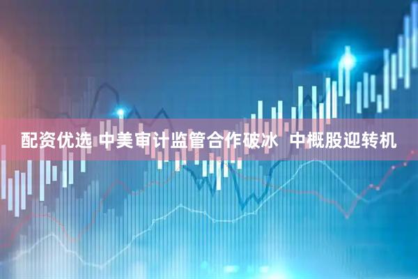 配资优选 中美审计监管合作破冰  中概股迎转机