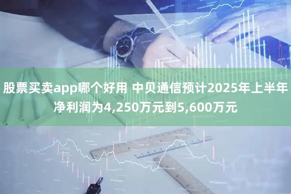 股票买卖app哪个好用 中贝通信预计2025年上半年净利润为4,250万元到5,600万元