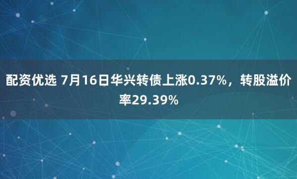 配资优选 7月16日华兴转债上涨0.37%，转股溢价率29.39%