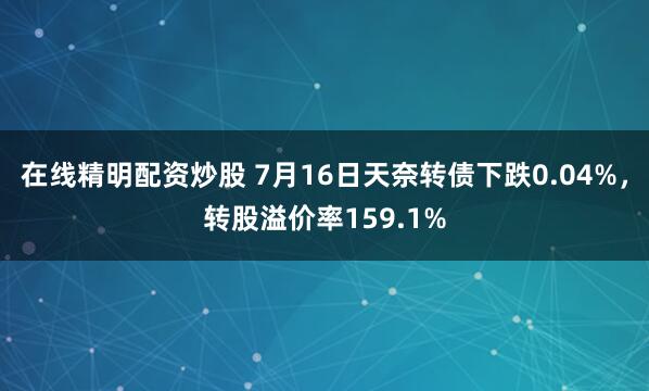 在线精明配资炒股 7月16日天奈转债下跌0.04%，转股溢价率159.1%