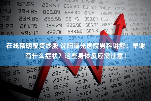 在线精明配资炒股 沈阳曙光医院男科讲解：早谢有什么症状？这些身体反应需注意！