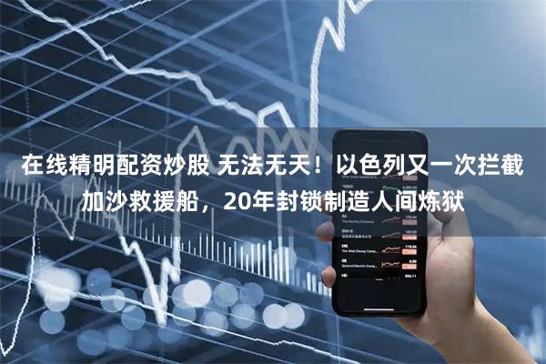 在线精明配资炒股 无法无天！以色列又一次拦截加沙救援船，20年封锁制造人间炼狱