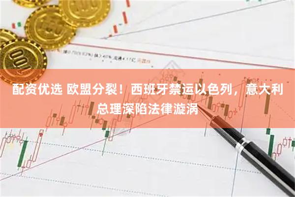 配资优选 欧盟分裂！西班牙禁运以色列，意大利总理深陷法律漩涡