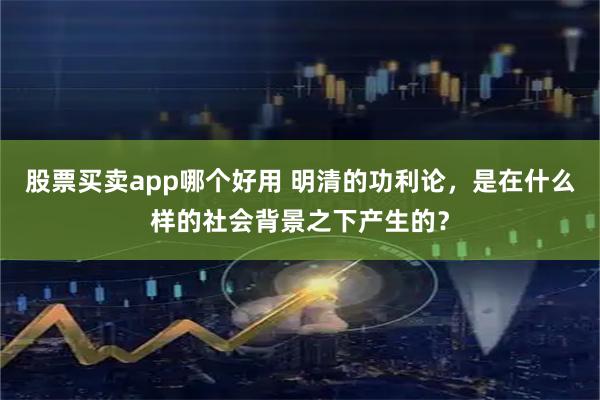 股票买卖app哪个好用 明清的功利论，是在什么样的社会背景之下产生的？