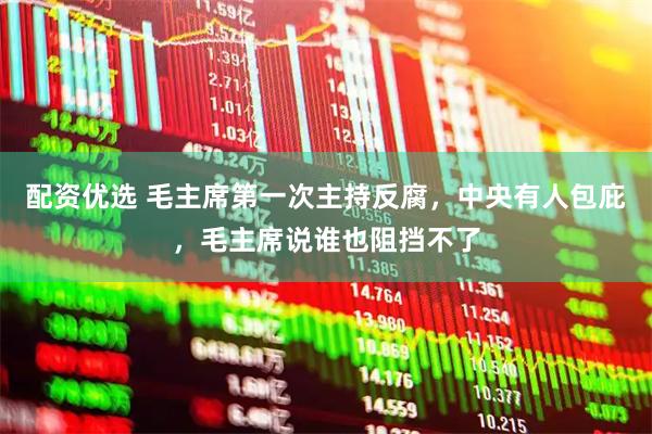 配资优选 毛主席第一次主持反腐，中央有人包庇，毛主席说谁也阻挡不了