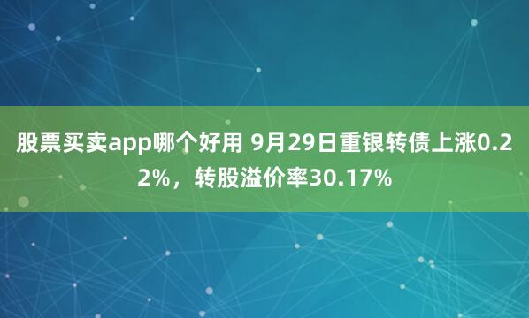 股票买卖app哪个好用 9月29日重银转债上涨0.22%,转股溢价率30.17%