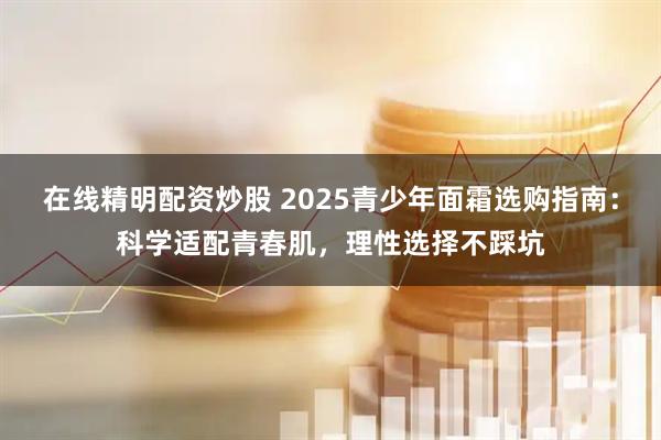 在线精明配资炒股 2025青少年面霜选购指南：科学适配青春肌，理性选择不踩坑