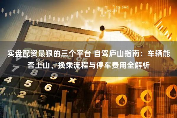 实盘配资最狠的三个平台 自驾庐山指南：车辆能否上山、换乘流程与停车费用全解析