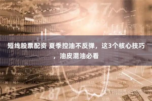 短线股票配资 夏季控油不反弹，这3个核心技巧，油皮混油必看
