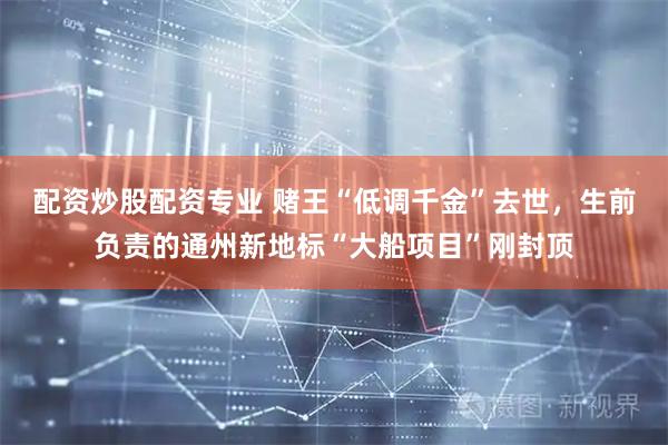 配资炒股配资专业 赌王“低调千金”去世，生前负责的通州新地标“大船项目”刚封顶