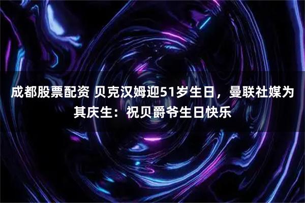 成都股票配资 贝克汉姆迎51岁生日，曼联社媒为其庆生：祝贝爵爷生日快乐
