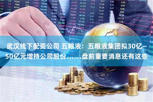 武汉线下配资公司 五粮液：五粮液集团拟30亿—50亿元增持公司股份……盘前重要消息还有这些