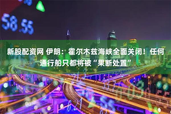 新股配资网 伊朗：霍尔木兹海峡全面关闭！任何通行船只都将被“果断处置”