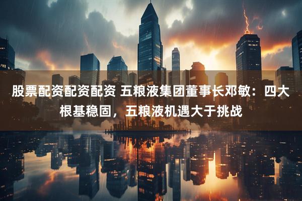 股票配资配资配资 五粮液集团董事长邓敏：四大根基稳固，五粮液机遇大于挑战