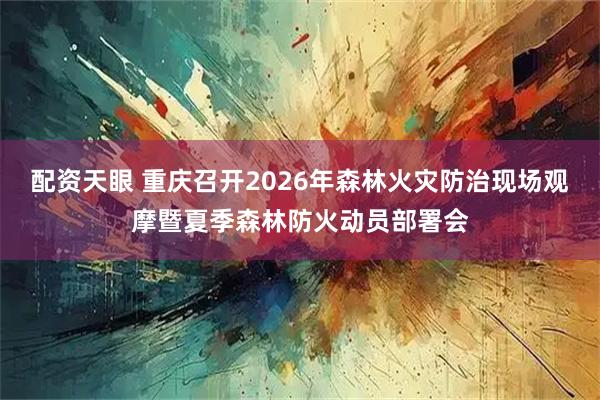 配资天眼 重庆召开2026年森林火灾防治现场观摩暨夏季森林防火动员部署会