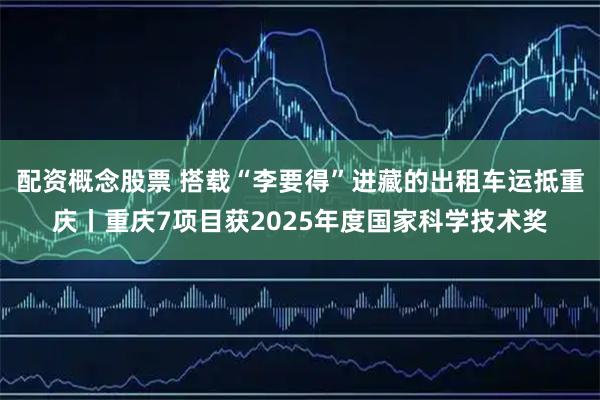 配资概念股票 搭载“李要得”进藏的出租车运抵重庆丨重庆7项目获2025年度国家科学技术奖