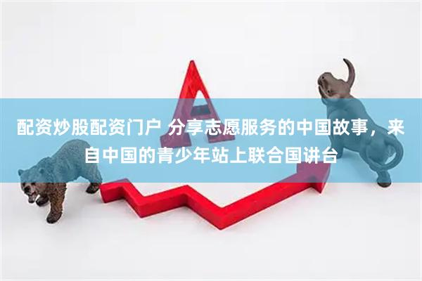 配资炒股配资门户 分享志愿服务的中国故事，来自中国的青少年站上联合国讲台